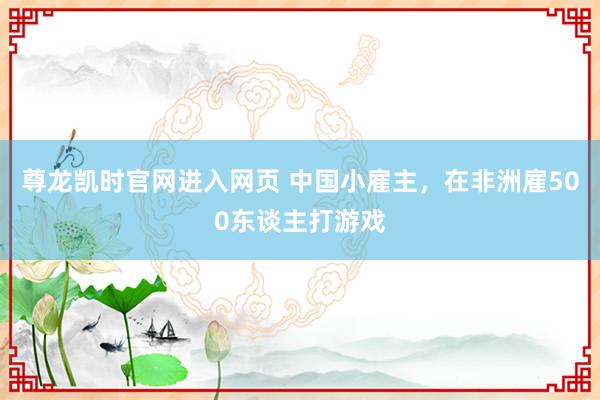 尊龙凯时官网进入网页 中国小雇主，在非洲雇500东谈主打游戏