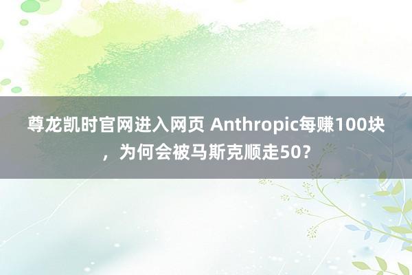 尊龙凯时官网进入网页 Anthropic每赚100块，为何会被马斯克顺走50？