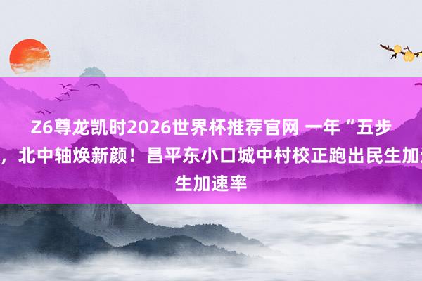 Z6尊龙凯时2026世界杯推荐官网 一年“五步走”，北中轴焕新颜！昌平东小口城中村校正跑出民生加速率