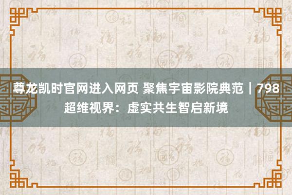 尊龙凯时官网进入网页 聚焦宇宙影院典范｜798超维视界：虚实共生智启新境
