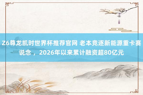 Z6尊龙凯时世界杯推荐官网 老本竞逐新能源重卡赛说念 ，2026年以来累计融资超80亿元