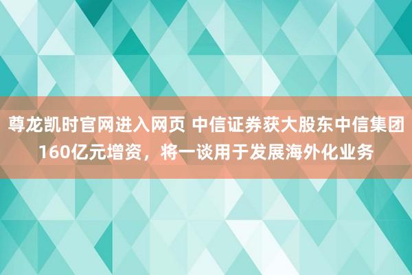 尊龙凯时官网进入网页 中信证券获大股东中信集团160亿元增资，将一谈用于发展海外化业务