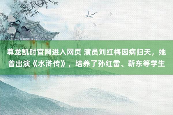 尊龙凯时官网进入网页 演员刘红梅因病归天，她曾出演《水浒传》，培养了孙红雷、靳东等学生