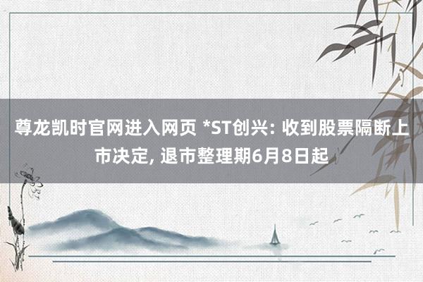 尊龙凯时官网进入网页 *ST创兴: 收到股票隔断上市决定， 退市整理期6月8日起