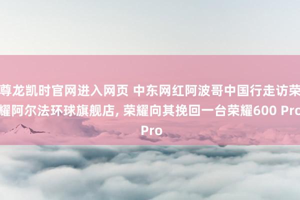 尊龙凯时官网进入网页 中东网红阿波哥中国行走访荣耀阿尔法环球旗舰店， 荣耀向其挽回一台荣耀600 Pro