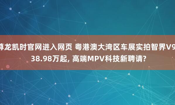 尊龙凯时官网进入网页 粤港澳大湾区车展实拍智界V9: 38.98万起， 高端MPV科技新聘请?