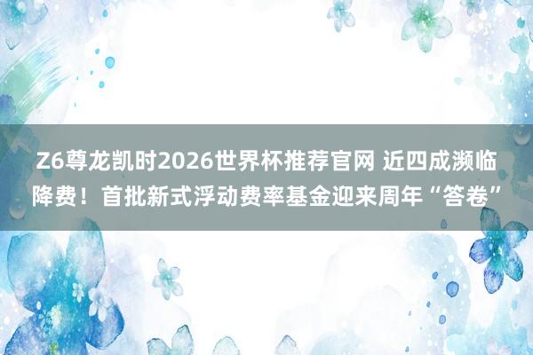 Z6尊龙凯时2026世界杯推荐官网 近四成濒临降费！首批新式浮动费率基金迎来周年“答卷”