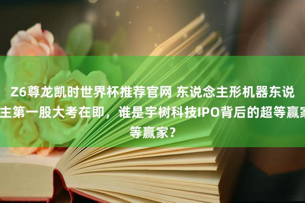 Z6尊龙凯时世界杯推荐官网 东说念主形机器东说念主第一股大考在即，谁是宇树科技IPO背后的超等赢家？