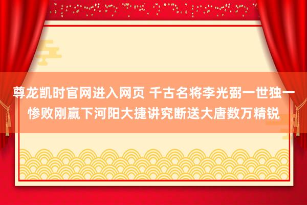 尊龙凯时官网进入网页 千古名将李光弼一世独一惨败刚赢下河阳大捷讲究断送大唐数万精锐