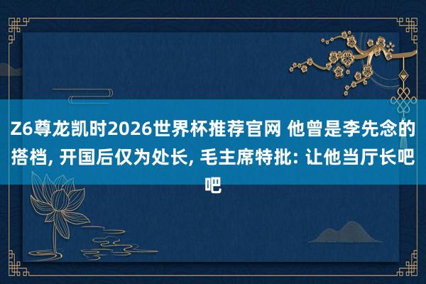 Z6尊龙凯时2026世界杯推荐官网 他曾是李先念的搭档， 开国后仅为处长， 毛主席特批: 让他当厅长吧