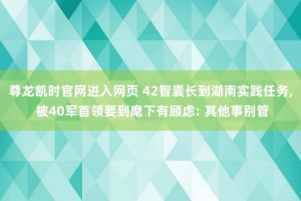 尊龙凯时官网进入网页 42智囊长到湖南实践任务， 被40军首领要到麾下有顾虑: 其他事别管