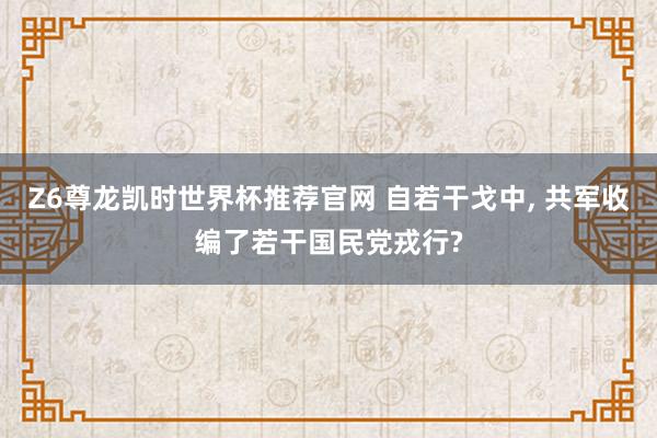 Z6尊龙凯时世界杯推荐官网 自若干戈中， 共军收编了若干国民党戎行?