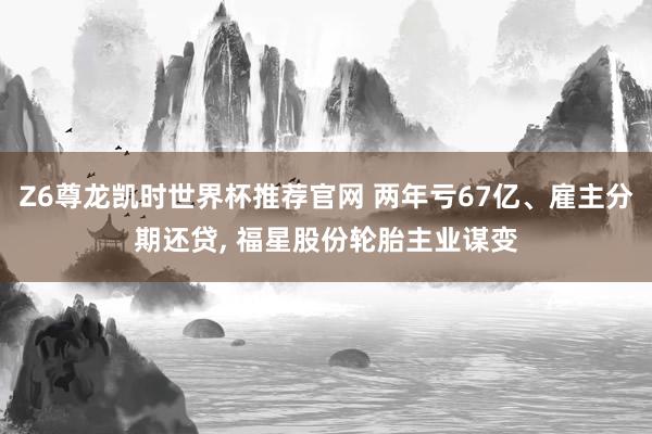 Z6尊龙凯时世界杯推荐官网 两年亏67亿、雇主分期还贷， 福星股份轮胎主业谋变