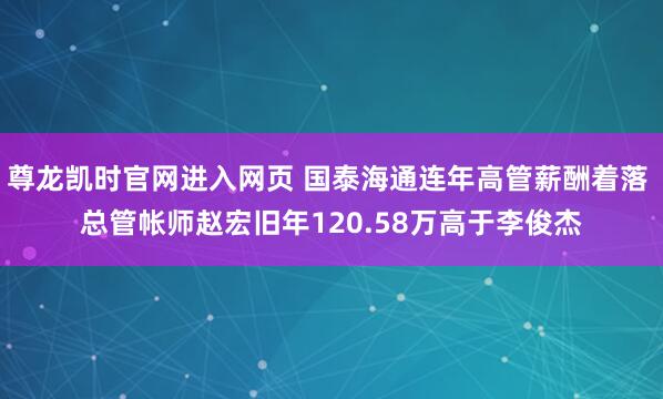 尊龙凯时官网进入网页 国泰海通连年高管薪酬着落 总管帐师赵宏旧年120.58万高于李俊杰