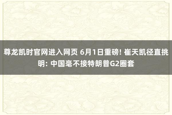 尊龙凯时官网进入网页 6月1日重磅! 崔天凯径直挑明: 中国毫不接特朗普G2圈套