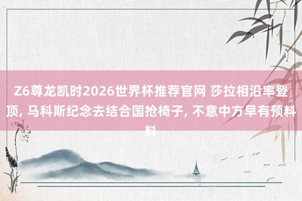 Z6尊龙凯时2026世界杯推荐官网 莎拉相沿率登顶, 马科斯纪念去结合国抢椅子, 不意中方早有预料