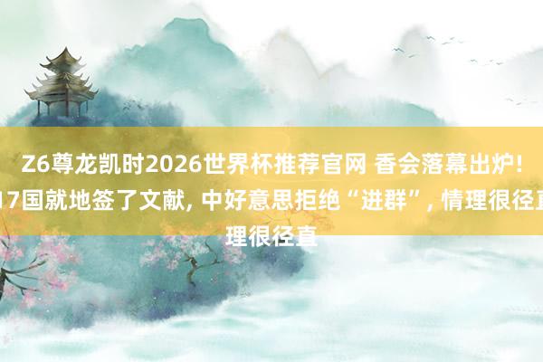 Z6尊龙凯时2026世界杯推荐官网 香会落幕出炉! 17国就地签了文献， 中好意思拒绝“进群”， 情理很径直