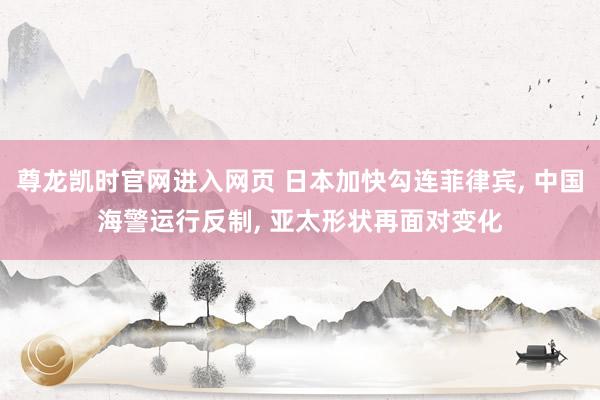 尊龙凯时官网进入网页 日本加快勾连菲律宾， 中国海警运行反制， 亚太形状再面对变化