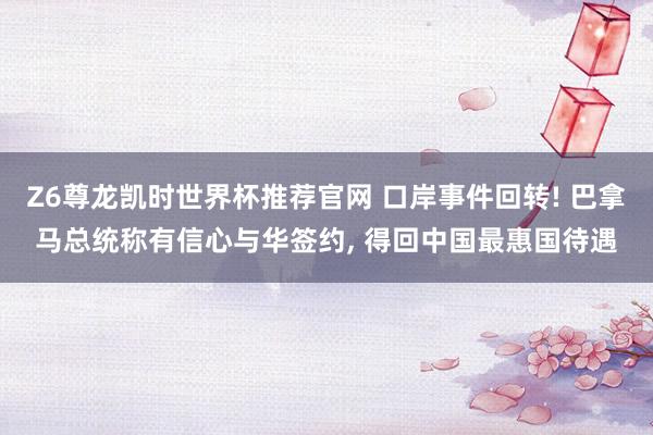 Z6尊龙凯时世界杯推荐官网 口岸事件回转! 巴拿马总统称有信心与华签约， 得回中国最惠国待遇