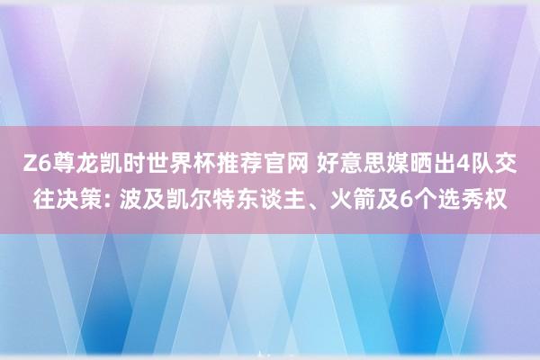 Z6尊龙凯时世界杯推荐官网 好意思媒晒出4队交往决策: 波及凯尔特东谈主、火箭及6个选秀权