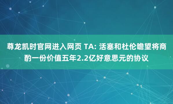 尊龙凯时官网进入网页 TA: 活塞和杜伦瞻望将商酌一份价值五年2.2亿好意思元的协议