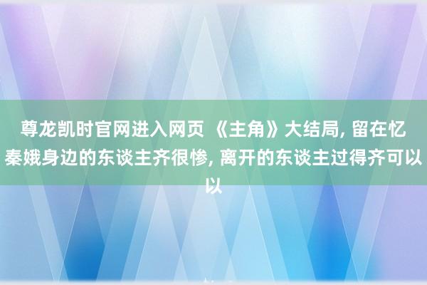 尊龙凯时官网进入网页 《主角》大结局， 留在忆秦娥身边的东谈主齐很惨， 离开的东谈主过得齐可以