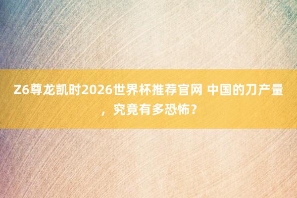 Z6尊龙凯时2026世界杯推荐官网 中国的刀产量，究竟有多恐怖？