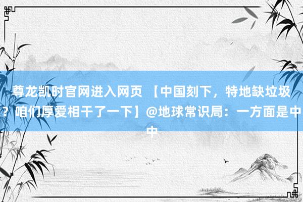 尊龙凯时官网进入网页 【中国刻下，特地缺垃圾？咱们厚爱相干了一下】@地球常识局：一方面是中