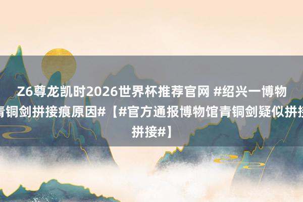 Z6尊龙凯时2026世界杯推荐官网 #绍兴一博物馆青铜剑拼接痕原因#【#官方通报博物馆青铜剑疑似拼接#】