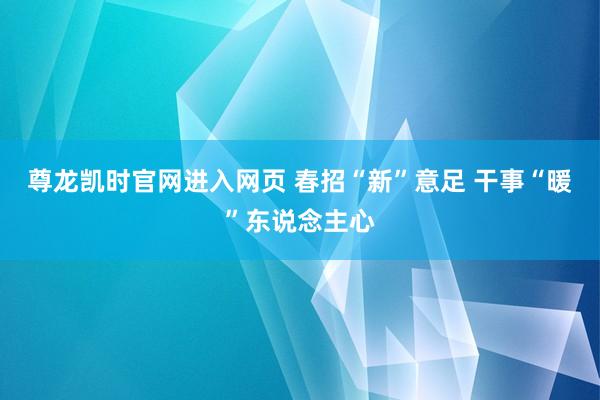 尊龙凯时官网进入网页 春招“新”意足 干事“暖”东说念主心