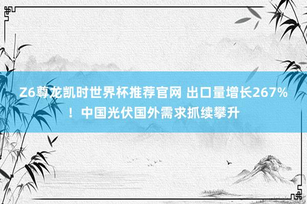 Z6尊龙凯时世界杯推荐官网 出口量增长267%!中国光伏国外需求抓续攀升