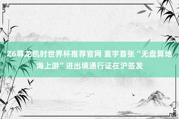 Z6尊龙凯时世界杯推荐官网 寰宇首张“无盘算地海上游”进出境通行证在沪签发