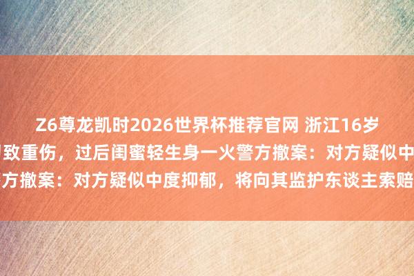 Z6尊龙凯时2026世界杯推荐官网 浙江16岁女孩在家被闺蜜捅刺25刀致重伤，过后闺蜜轻生身一火警方撤案：对方疑似中度抑郁，将向其监护东谈主索赔调治费