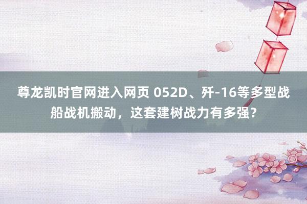 尊龙凯时官网进入网页 052D、歼-16等多型战船战机搬动，这套建树战力有多强？