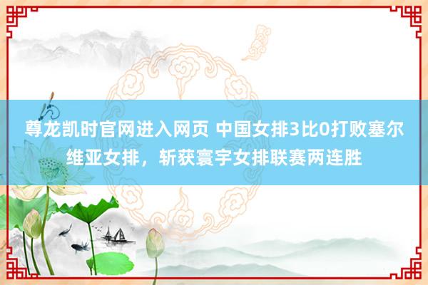 尊龙凯时官网进入网页 中国女排3比0打败塞尔维亚女排，斩获寰宇女排联赛两连胜