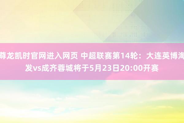 尊龙凯时官网进入网页 中超联赛第14轮：大连英博海发vs成齐蓉城将于5月23日20:00开赛