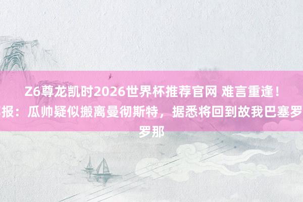 Z6尊龙凯时2026世界杯推荐官网 难言重逢！邮报：瓜帅疑似搬离曼彻斯特，据悉将回到故我巴塞罗那
