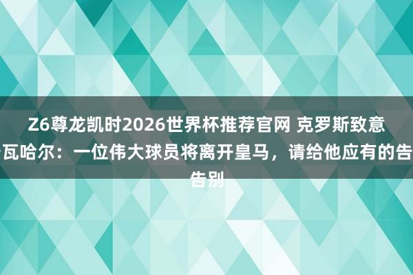 Z6尊龙凯时2026世界杯推荐官网 克罗斯致意卡瓦哈尔：一位伟大球员将离开皇马，请给他应有的告别