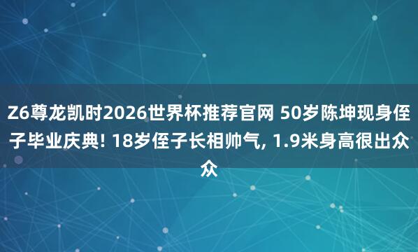 Z6尊龙凯时2026世界杯推荐官网 50岁陈坤现身侄子毕业庆典! 18岁侄子长相帅气， 1.9米身高很出众