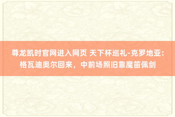 尊龙凯时官网进入网页 天下杯巡礼-克罗地亚：格瓦迪奥尔回来，中前场照旧靠魔笛佩剑