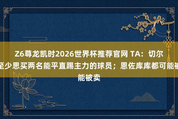Z6尊龙凯时2026世界杯推荐官网 TA：切尔西至少思买两名能平直踢主力的球员；恩佐库库都可能被卖