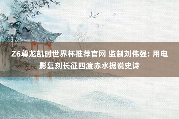 Z6尊龙凯时世界杯推荐官网 监制刘伟强: 用电影复刻长征四渡赤水据说史诗