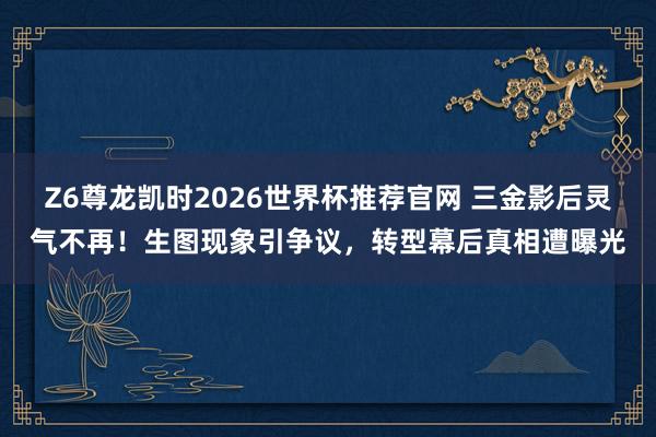 Z6尊龙凯时2026世界杯推荐官网 三金影后灵气不再！生图现象引争议，转型幕后真相遭曝光