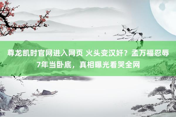 尊龙凯时官网进入网页 火头变汉奸？孟万福忍辱7年当卧底，真相曝光看哭全网