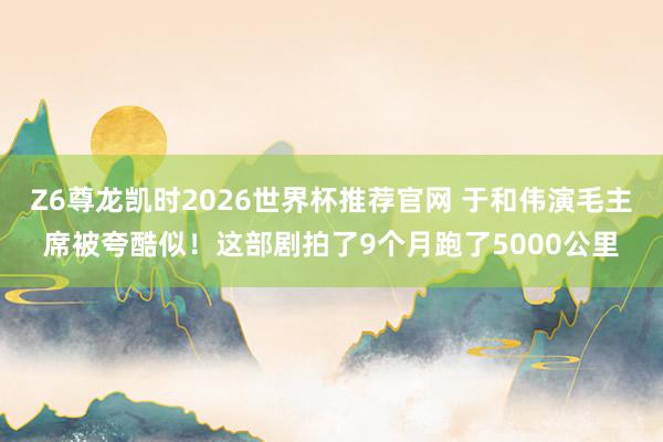 Z6尊龙凯时2026世界杯推荐官网 于和伟演毛主席被夸酷似！这部剧拍了9个月跑了5000公里