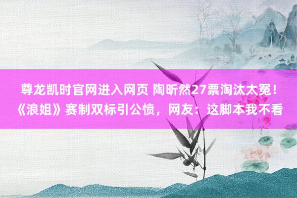 尊龙凯时官网进入网页 陶昕然27票淘汰太冤！《浪姐》赛制双标引公愤，网友：这脚本我不看