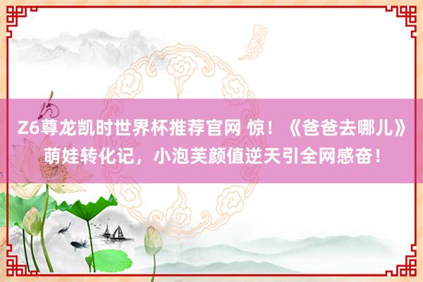 Z6尊龙凯时世界杯推荐官网 惊！《爸爸去哪儿》萌娃转化记，小泡芙颜值逆天引全网感奋！