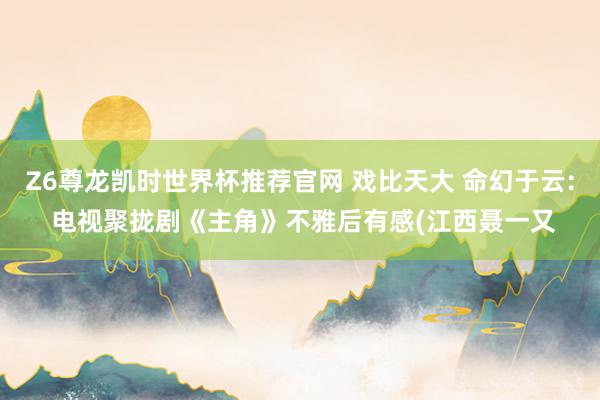 Z6尊龙凯时世界杯推荐官网 戏比天大 命幻于云: 电视聚拢剧《主角》不雅后有感(江西聂一又