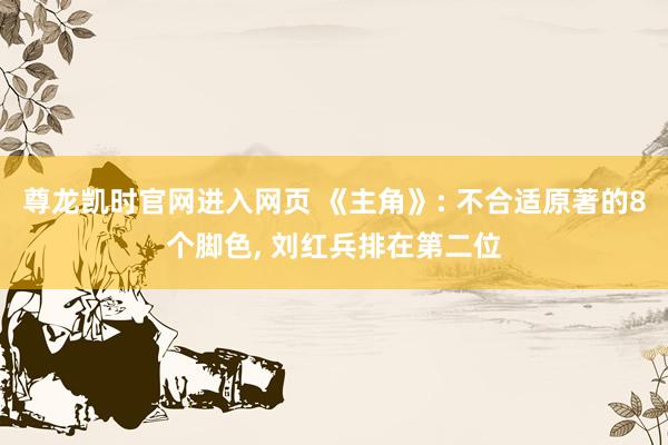 尊龙凯时官网进入网页 《主角》: 不合适原著的8个脚色， 刘红兵排在第二位