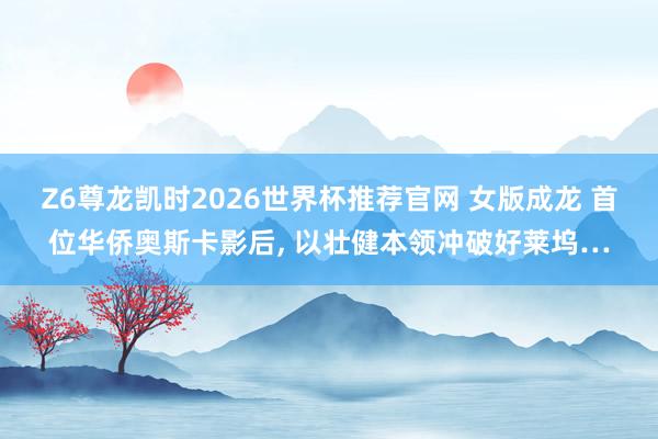 Z6尊龙凯时2026世界杯推荐官网 女版成龙 首位华侨奥斯卡影后， 以壮健本领冲破好莱坞…